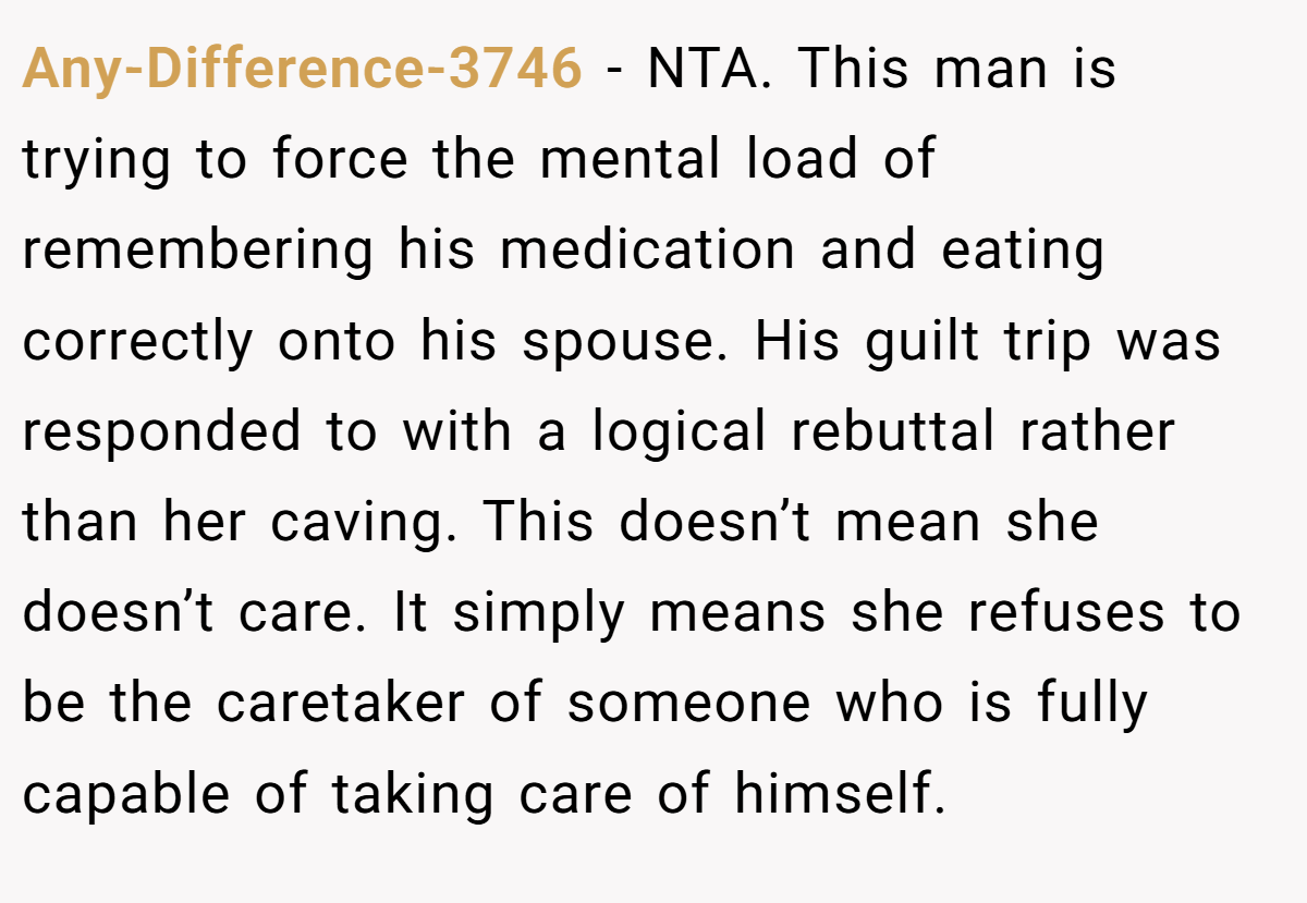 Any-Difference-3746 − NTA. This man is trying to force the mental load of remembering his medication and eating correctly onto his spouse. His guilt trip was responded to with a logical rebuttal rather than her caving. This doesn’t mean she doesn’t care. It simply means she refuses to be the caretaker of someone who is fully capable of taking care of himself.