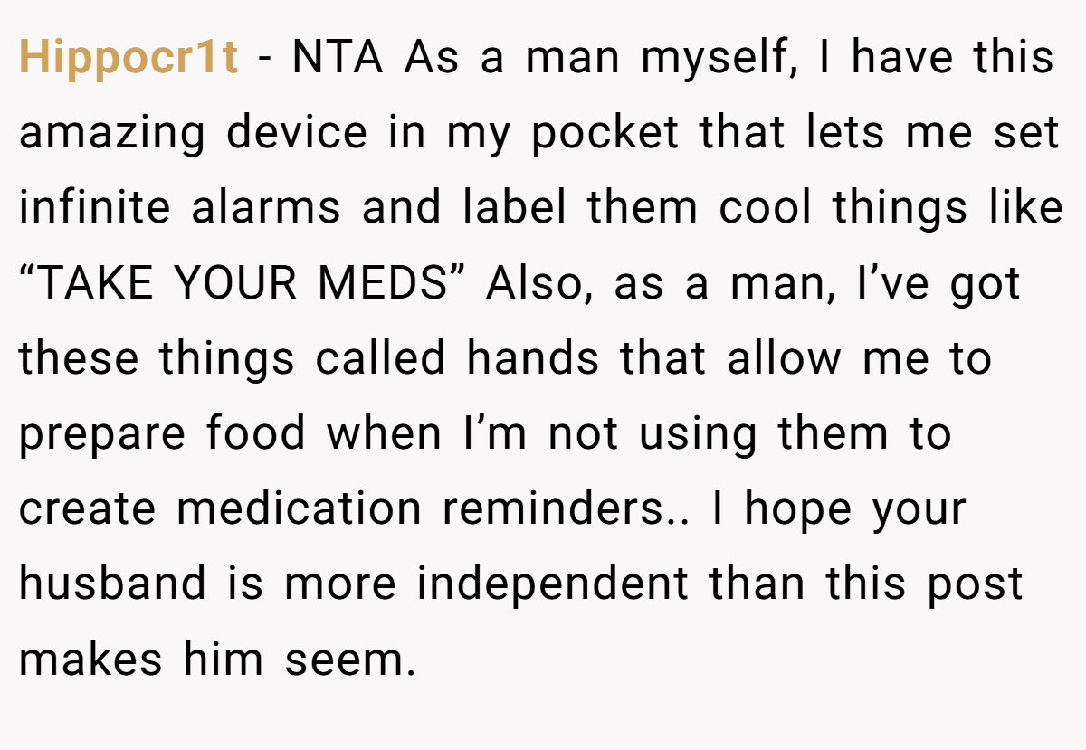 Hippocr1t − NTA As a man myself, I have this amazing device in my pocket that lets me set infinite alarms and label them cool things like “TAKE YOUR MEDS” Also, as a man, I’ve got these things called hands that allow me to prepare food when I’m not using them to create medication reminders.. I hope your husband is more independent than this post makes him seem.
