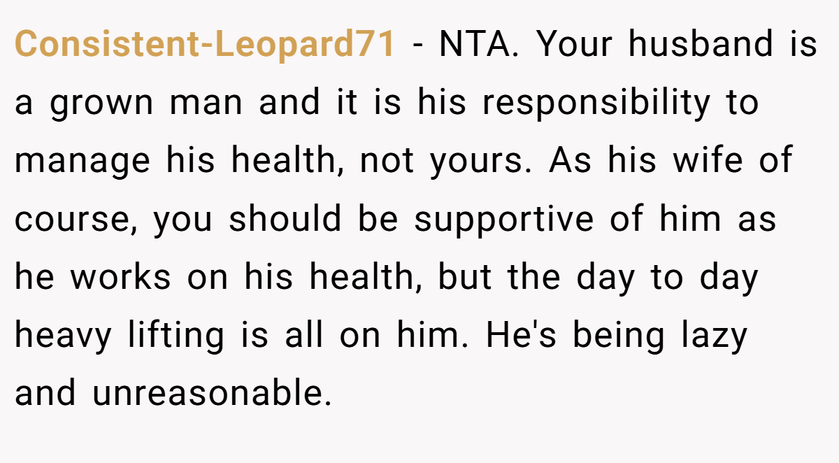 Consistent-Leopard71 − NTA. Your husband is a grown man and it is his responsibility to manage his health, not yours. As his wife of course, you should be supportive of him as he works on his health, but the day to day heavy lifting is all on him. He's being lazy and unreasonable.
