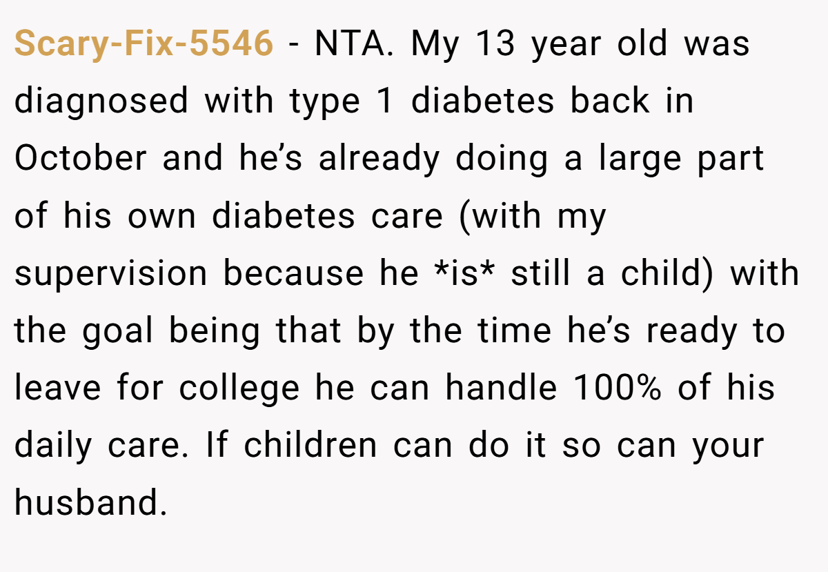 Scary-Fix-5546 − NTA. My 13 year old was diagnosed with type 1 diabetes back in October and he’s already doing a large part of his own diabetes care (with my supervision because he *is* still a child) with the goal being that by the time he’s ready to leave for college he can handle 100% of his daily care. If children can do it so can your husband.