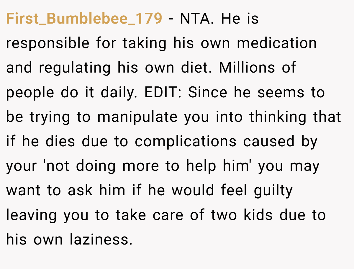 First_Bumblebee_179 − NTA. He is responsible for taking his own medication and regulating his own diet. Millions of people do it daily. EDIT: Since he seems to be trying to manipulate you into thinking that if he dies due to complications caused by your 'not doing more to help him' you may want to ask him if he would feel guilty leaving you to take care of two kids due to his own laziness.