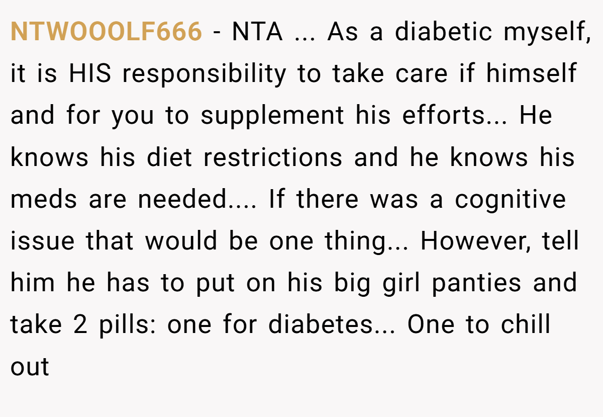 NTWOOOLF666 − NTA ... As a diabetic myself, it is HIS responsibility to take care if himself and for you to supplement his efforts... He knows his diet restrictions and he knows his meds are needed.... If there was a cognitive issue that would be one thing... However, tell him he has to put on his big girl panties and take 2 pills: one for diabetes... One to chill out