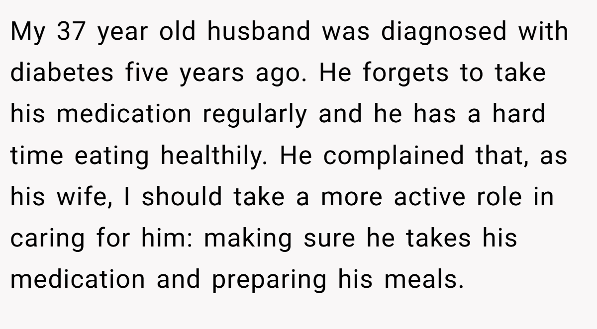 My 37 year old husband was diagnosed with diabetes five years ago. He forgets to take his medication regularly and he has a hard time eating healthily. He complained that, as his wife, I should take a more active role in caring for him: making sure he takes his medication and preparing his meals.
