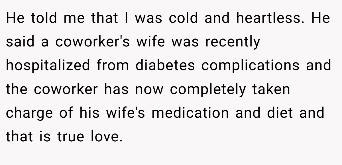 He told me that I was cold and heartless. He said a coworker's wife was recently hospitalized from diabetes complications and the coworker has now completely taken charge of his wife's medication and diet and that is true love.