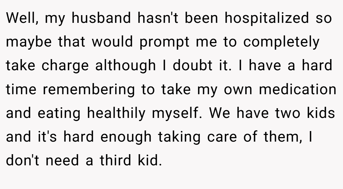 Well, my husband hasn't been hospitalized so maybe that would prompt me to completely take charge although I doubt it. I have a hard time remembering to take my own medication and eating healthily myself. We have two kids and it's hard enough taking care of them, I don't need a third kid.