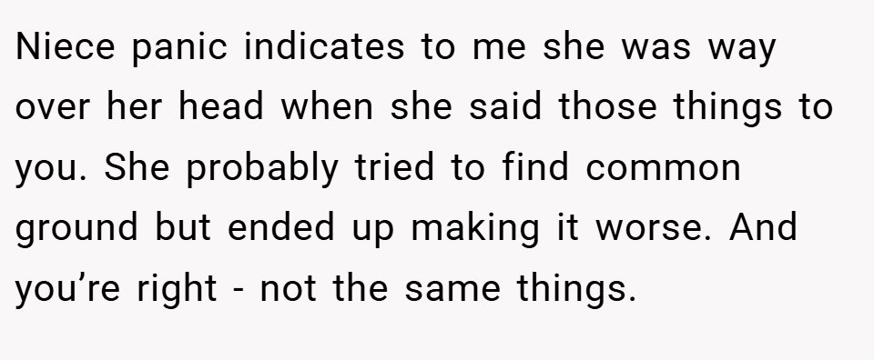 Niece panic indicates to me she was way over her head when she said those things to you. She probably tried to find common ground but ended up making it worse. And you’re right - not the same things.