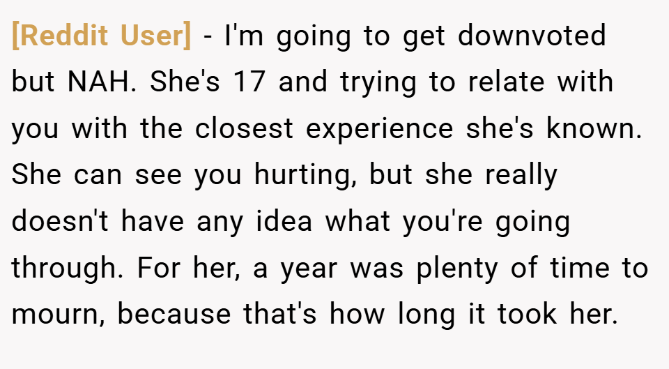 [Reddit User] − I'm going to get downvoted but NAH. She's 17 and trying to relate with you with the closest experience she's known. She can see you hurting, but she really doesn't have any idea what you're going through. For her, a year was plenty of time to mourn, because that's how long it took her.