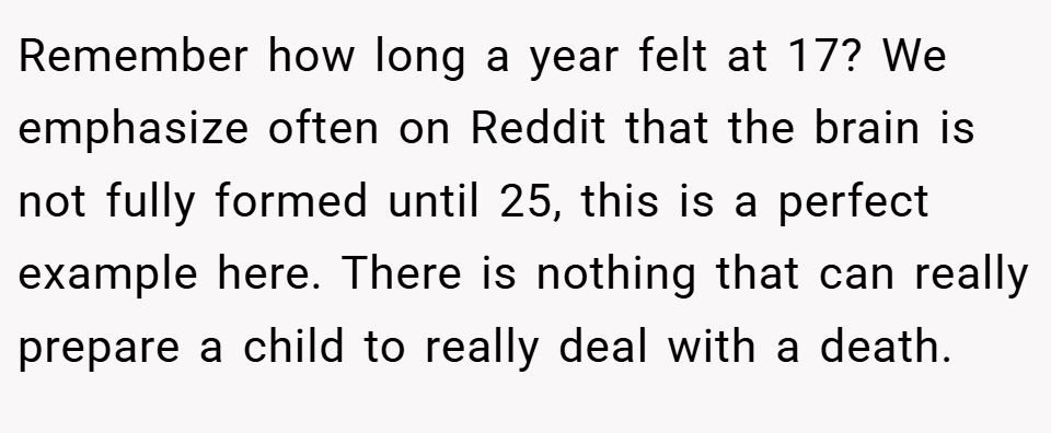 Remember how long a year felt at 17? We emphasize often on Reddit that the brain is not fully formed until 25, this is a perfect example here. There is nothing that can really prepare a child to really deal with a death.