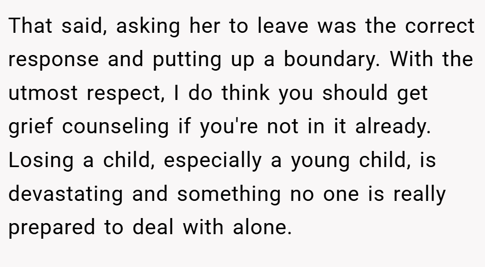 That said, asking her to leave was the correct response and putting up a boundary. With the utmost respect, I do think you should get grief counseling if you're not in it already. Losing a child, especially a young child, is devastating and something no one is really prepared to deal with alone.
