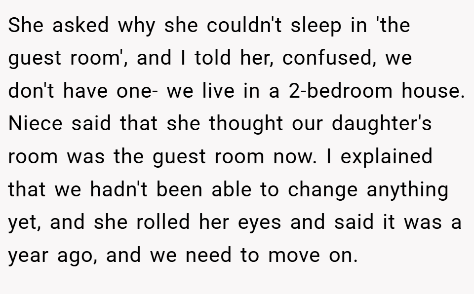 She asked why she couldn't sleep in 'the guest room', and I told her, confused, we don't have one- we live in a 2-bedroom house. Niece said that she thought our daughter's room was the guest room now. I explained that we hadn't been able to change anything yet, and she rolled her eyes and said it was a year ago, and we need to move on.
