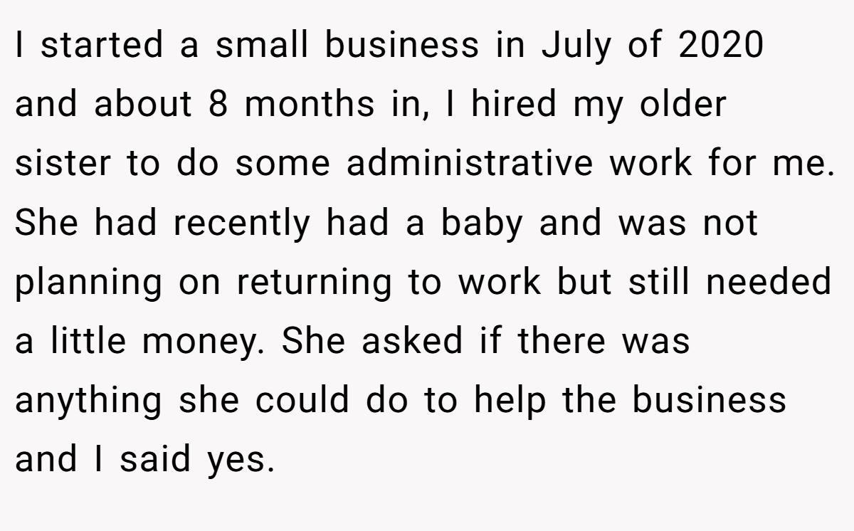 I started a small business in July of 2020 and about 8 months in, I hired my older sister to do some administrative work for me. She had recently had a baby and was not planning on returning to work but still needed a little money. She asked if there was anything she could do to help the business and I said yes.