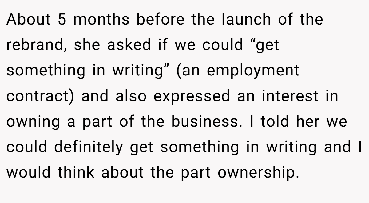 About 5 months before the launch of the rebrand, she asked if we could “get something in writing” (an employment contract) and also expressed an interest in owning a part of the business. I told her we could definitely get something in writing and I would think about the part ownership.