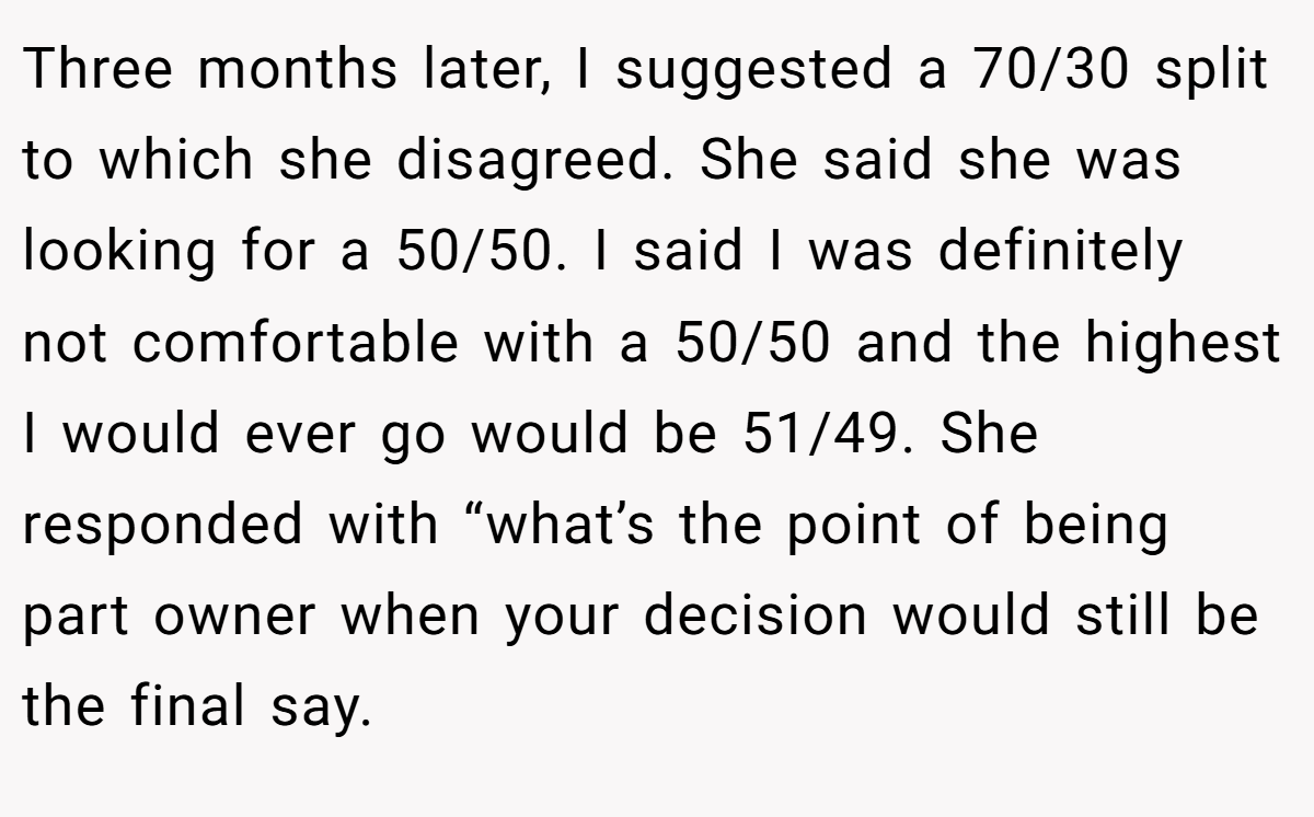 Three months later, I suggested a 70/30 split to which she disagreed. She said she was looking for a 50/50. I said I was definitely not comfortable with a 50/50 and the highest I would ever go would be 51/49. She responded with “what’s the point of being part owner when your decision would still be the final say.
