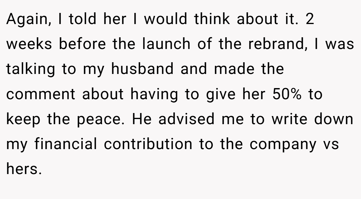 Again, I told her I would think about it. 2 weeks before the launch of the rebrand, I was talking to my husband and made the comment about having to give her 50% to keep the peace. He advised me to write down my financial contribution to the company vs hers.