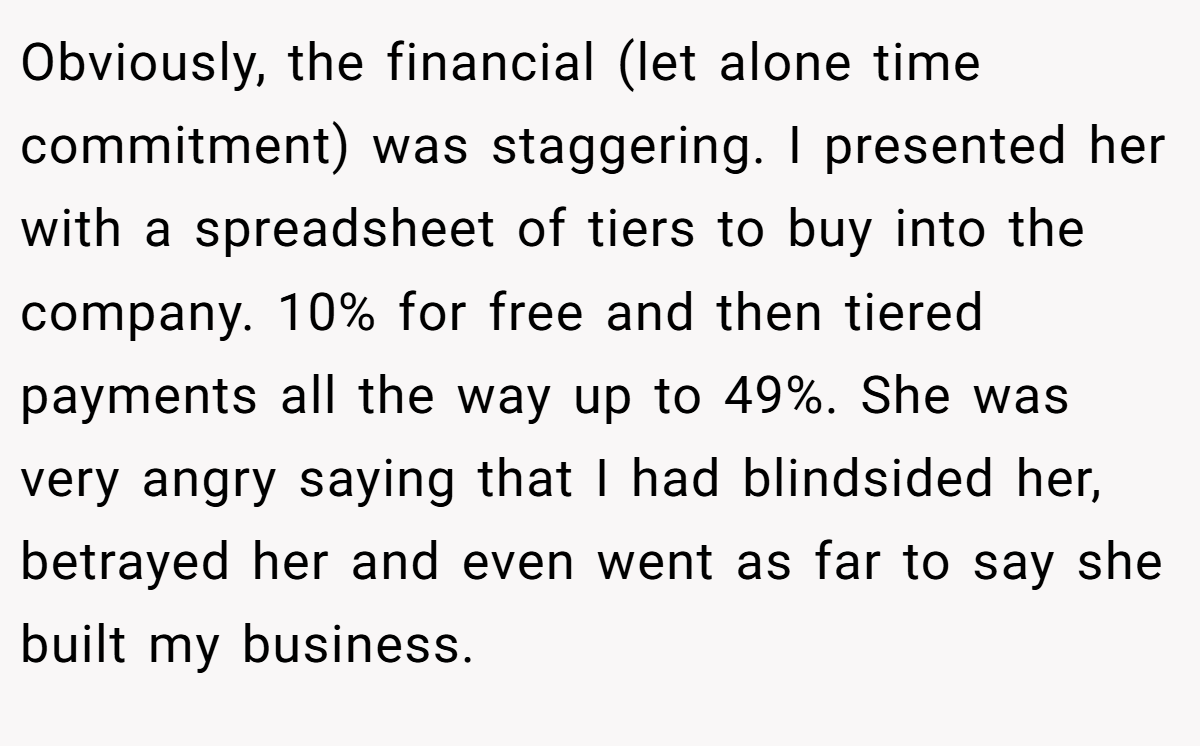 Obviously, the financial (let alone time commitment) was staggering. I presented her with a spreadsheet of tiers to buy into the company. 10% for free and then tiered payments all the way up to 49%. She was very angry saying that I had blindsided her, betrayed her and even went as far to say she built my business.