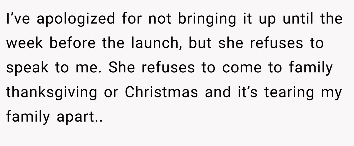 I’ve apologized for not bringing it up until the week before the launch, but she refuses to speak to me. She refuses to come to family thanksgiving or Christmas and it’s tearing my family apart..