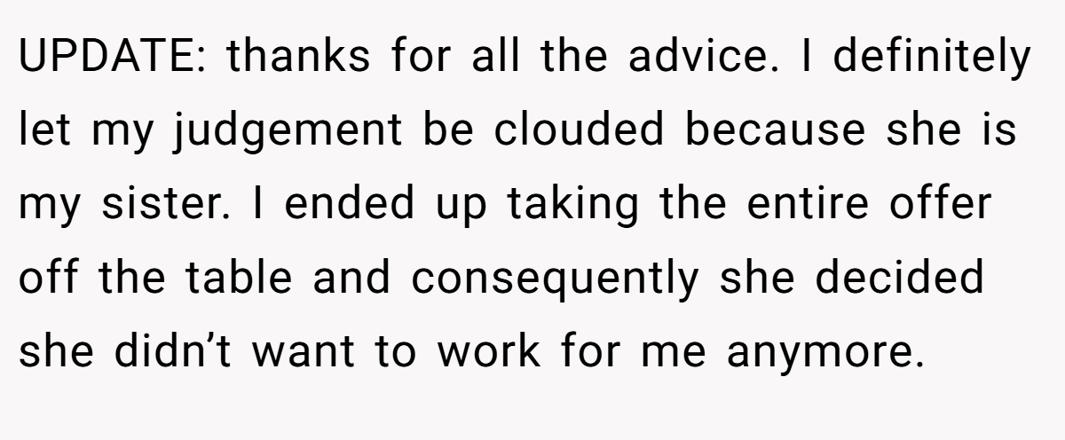 UPDATE: thanks for all the advice. I definitely let my judgement be clouded because she is my sister. I ended up taking the entire offer off the table and consequently she decided she didn’t want to work for me anymore.