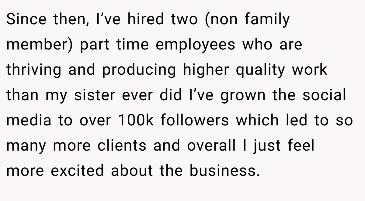 Since then, I’ve hired two (non family member) part time employees who are thriving and producing higher quality work than my sister ever did I’ve grown the social media to over 100k followers which led to so many more clients and overall I just feel more excited about the business.