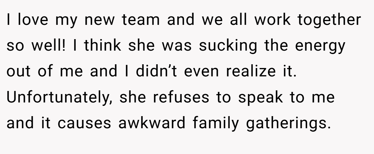 I love my new team and we all work together so well! I think she was sucking the energy out of me and I didn’t even realize it. Unfortunately, she refuses to speak to me and it causes awkward family gatherings.
