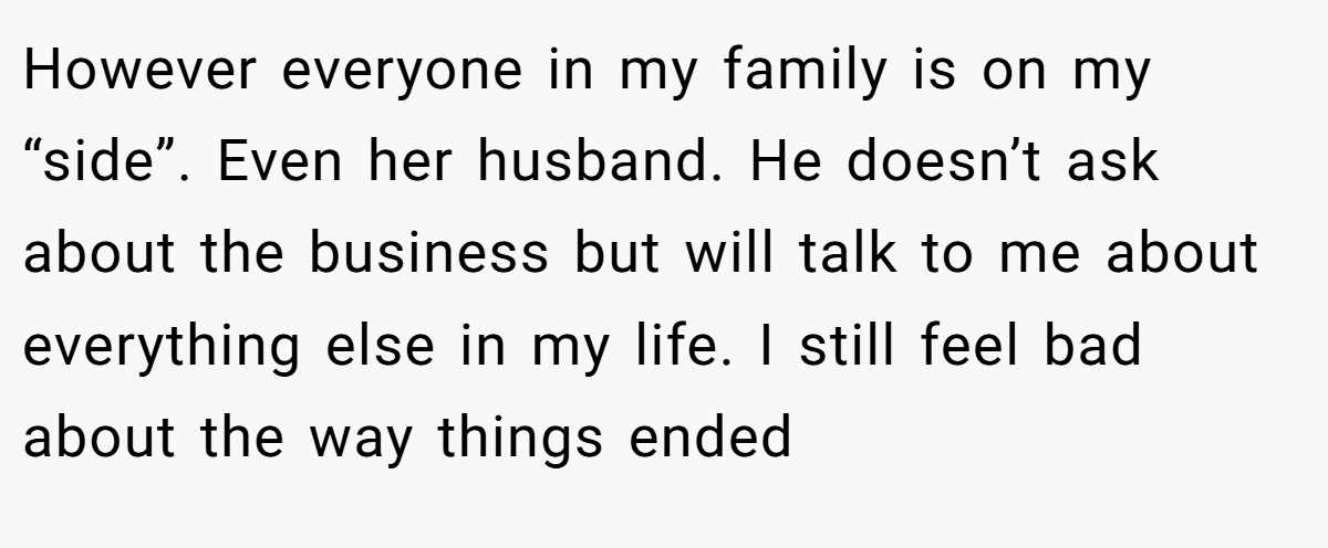 However everyone in my family is on my “side”. Even her husband. He doesn’t ask about the business but will talk to me about everything else in my life. I still feel bad about the way things ended