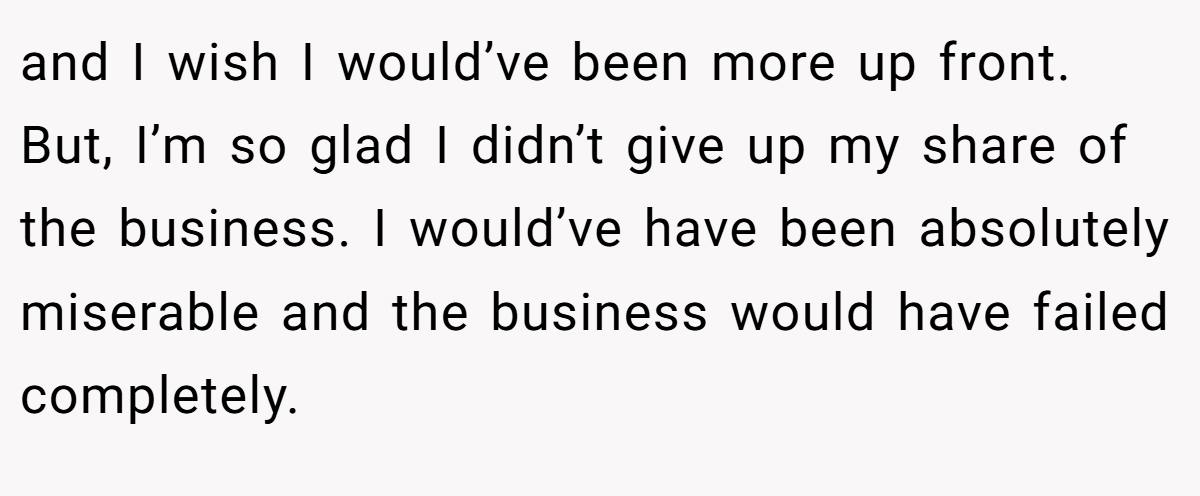 and I wish I would’ve been more up front. But, I’m so glad I didn’t give up my share of the business. I would’ve have been absolutely miserable and the business would have failed completely.