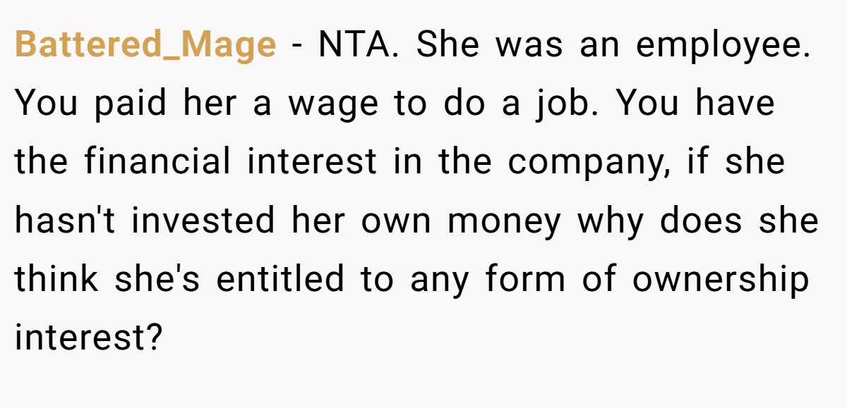 Battered_Mage - NTA. She was an employee. You paid her a wage to do a job. You have the financial interest in the company, if she hasn't invested her own money why does she think she's entitled to any form of ownership interest?
