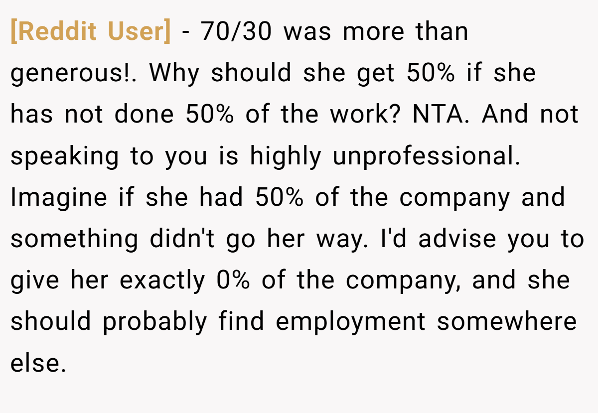 [Reddit User] - 70/30 was more than generous!. Why should she get 50% if she has not done 50% of the work? NTA. And not speaking to you is highly unprofessional. Imagine if she had 50% of the company and something didn't go her way. I'd advise you to give her exactly 0% of the company, and she should probably find employment somewhere else.