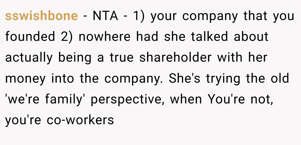 sswishbone - NTA - 1) your company that you founded 2) nowhere had she talked about actually being a true shareholder with her money into the company. She's trying the old 'we're family' perspective, when You're not, you're co-workers