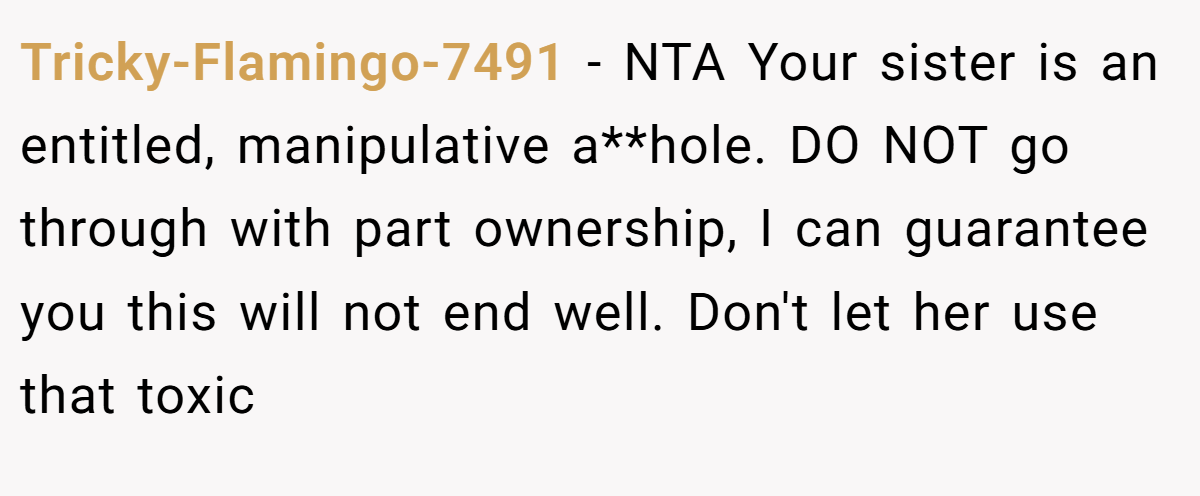 Tricky-Flamingo-7491 - NTA Your sister is an entitled, manipulative a**hole. DO NOT go through with part ownership, I can guarantee you this will not end well. Don't let her use that toxic