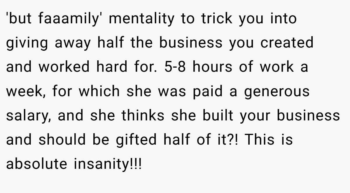 'but faaamily' mentality to trick you into giving away half the business you created and worked hard for. 5-8 hours of work a week, for which she was paid a generous salary, and she thinks she built your business and should be gifted half of it?! This is absolute insanity!!!