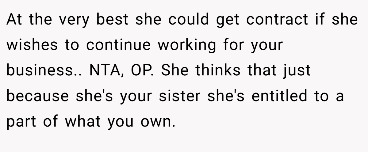 At the very best she could get contract if she wishes to continue working for your business.. NTA, OP. She thinks that just because she's your sister she's entitled to a part of what you own.
