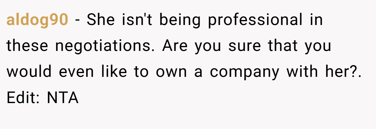 aldog90 - She isn't being professional in these negotiations. Are you sure that you would even like to own a company with her?. Edit: NTA