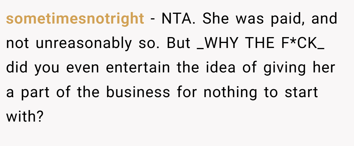sometimesnotright - NTA. She was paid, and not unreasonably so. But _WHY THE F*CK_ did you even entertain the idea of giving her a part of the business for nothing to start with?