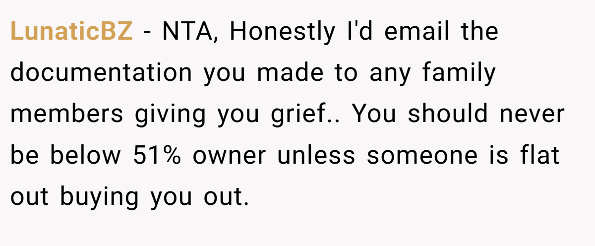 LunaticBZ - NTA, Honestly I'd email the documentation you made to any family members giving you grief.. You should never be below 51% owner unless someone is flat out buying you out.