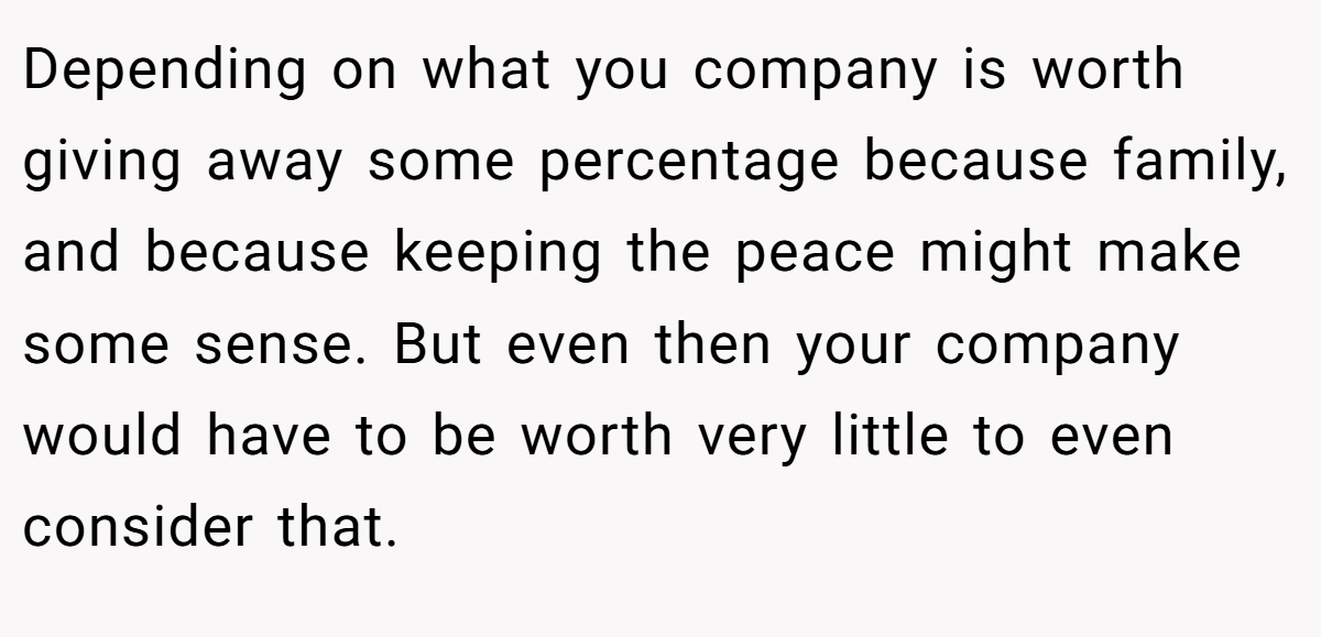 Depending on what you company is worth giving away some percentage because family, and because keeping the peace might make some sense. But even then your company would have to be worth very little to even consider that.