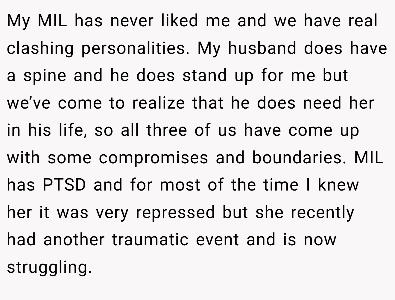 My MIL has never liked me and we have real clashing personalities. My husband does have a spine and he does stand up for me but we’ve come to realize that he does need her in his life, so all three of us have come up with some compromises and boundaries. MIL has PTSD and for most of the time I knew her it was very repressed but she recently had another traumatic event and is now struggling.