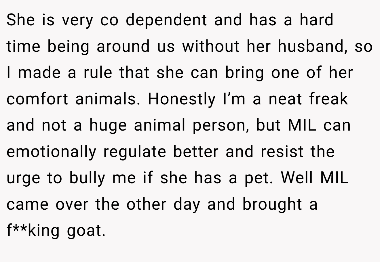 She is very co dependent and has a hard time being around us without her husband, so I made a rule that she can bring one of her comfort animals. Honestly I’m a neat freak and not a huge animal person, but MIL can emotionally regulate better and resist the urge to bully me if she has a pet. Well MIL came over the other day and brought a f**king goat.