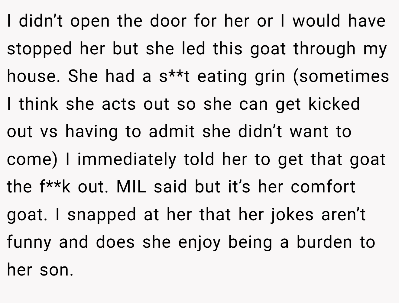 I didn’t open the door for her or I would have stopped her but she led this goat through my house. She had a s**t eating grin (sometimes I think she acts out so she can get kicked out vs having to admit she didn’t want to come) I immediately told her to get that goat the f**k out. MIL said but it’s her comfort goat. I snapped at her that her jokes aren’t funny and does she enjoy being a burden to her son.