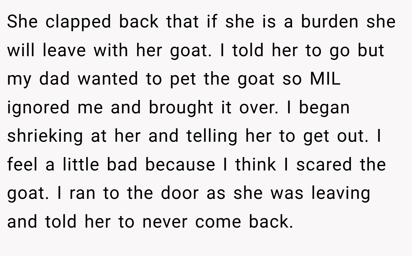 She clapped back that if she is a burden she will leave with her goat. I told her to go but my dad wanted to pet the goat so MIL ignored me and brought it over. I began shrieking at her and telling her to get out. I feel a little bad because I think I scared the goat. I ran to the door as she was leaving and told her to never come back.