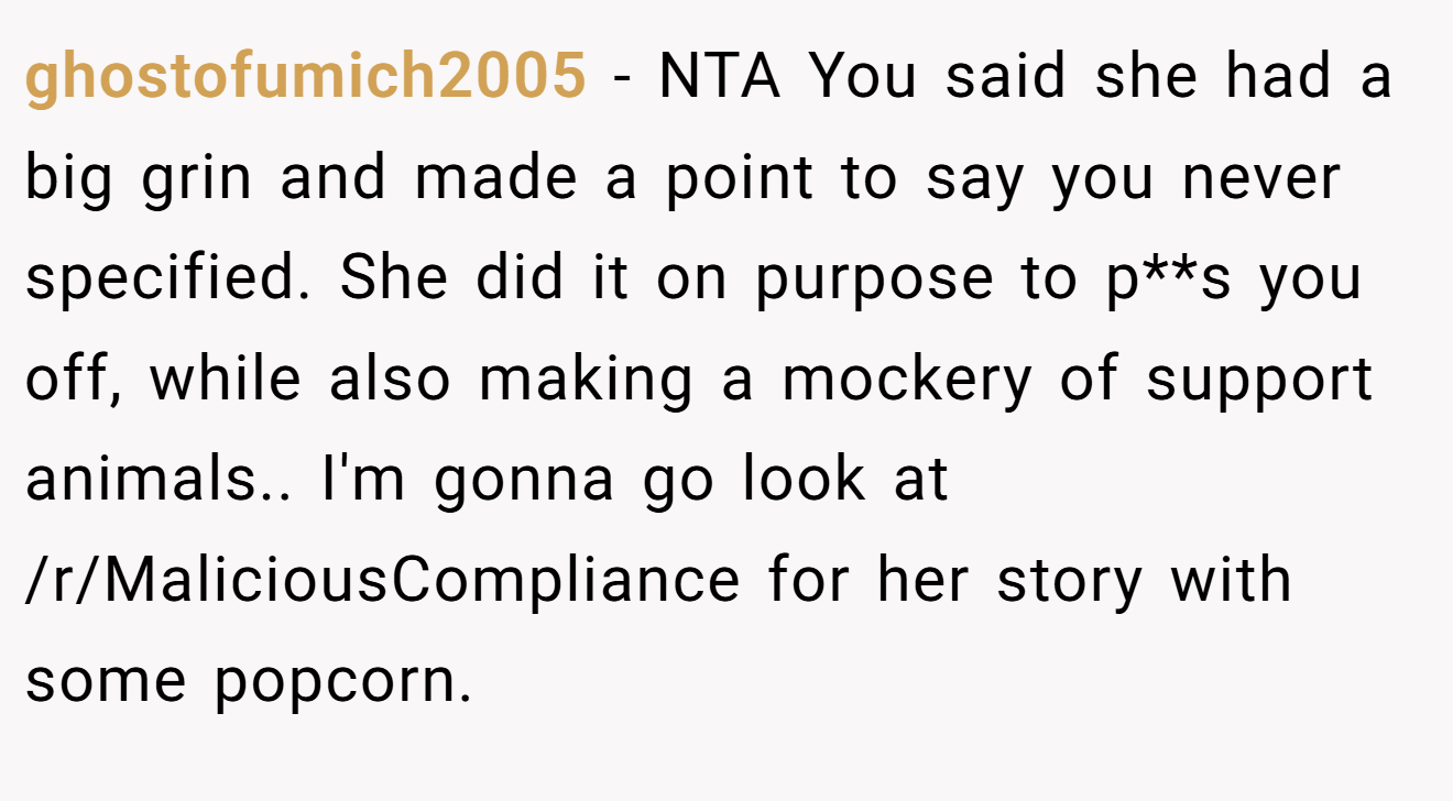 ghostofumich2005 - NTA You said she had a big grin and made a point to say you never specified. She did it on purpose to p**s you off, while also making a mockery of support animals.. I'm gonna go look at /r/MaliciousCompliance for her story with some popcorn.