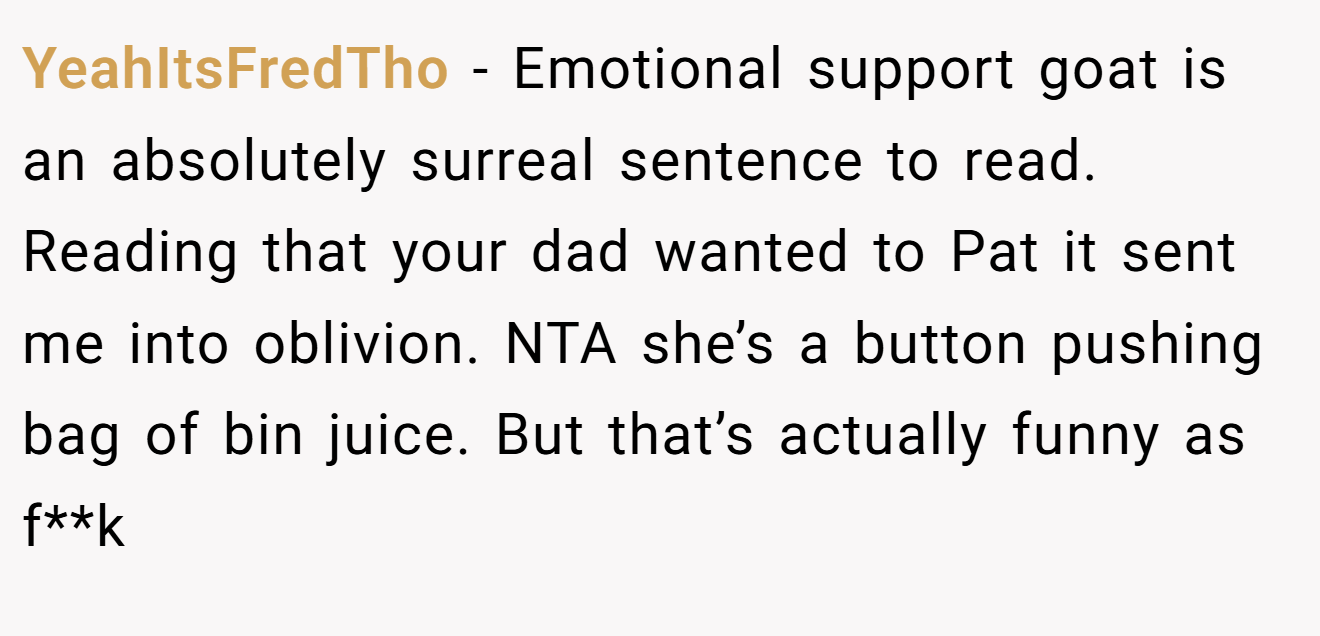 YeahItsFredTho - Emotional support goat is an absolutely surreal sentence to read. Reading that your dad wanted to Pat it sent me into oblivion. NTA she’s a button pushing bag of bin juice. But that’s actually funny as f**k