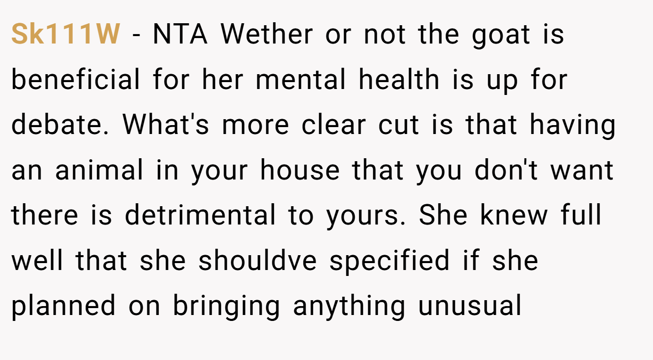 Sk111W - NTA Wether or not the goat is beneficial for her mental health is up for debate. What's more clear cut is that having an animal in your house that you don't want there is detrimental to yours. She knew full well that she shouldve specified if she planned on bringing anything unusual