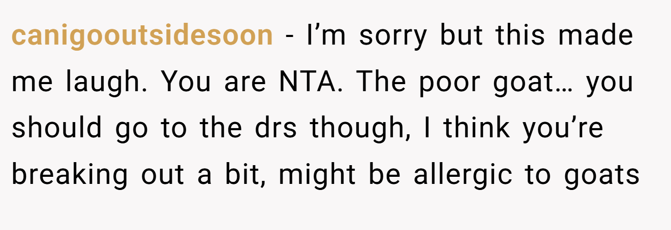 canigooutsidesoon - I’m sorry but this made me laugh. You are NTA. The poor goat… you should go to the drs though, I think you’re breaking out a bit, might be allergic to goats