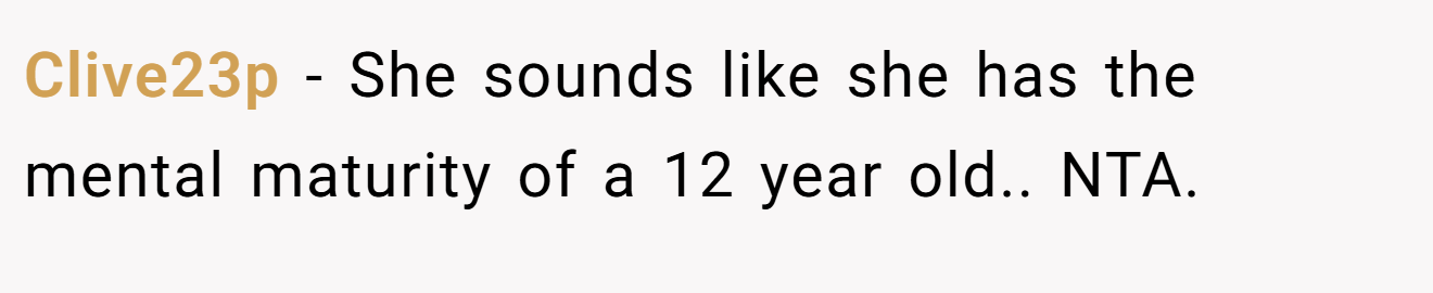 Clive23p - She sounds like she has the mental maturity of a 12 year old.. NTA.