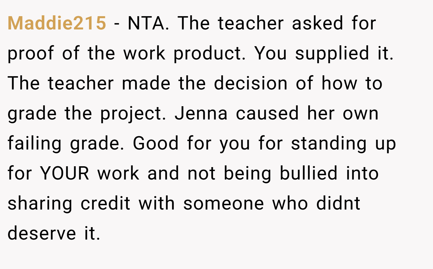 Maddie215 − NTA. The teacher asked for proof of the work product. You supplied it. The teacher made the decision of how to grade the project. Jenna caused her own failing grade. Good for you for standing up for YOUR work and not being bullied into sharing credit with someone who didnt deserve it.