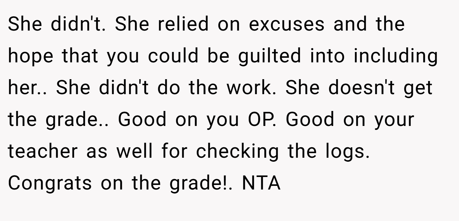 She didn't. She relied on excuses and the hope that you could be guilted into including her.. She didn't do the work. She doesn't get the grade.. Good on you OP. Good on your teacher as well for checking the logs. Congrats on the grade!. NTA