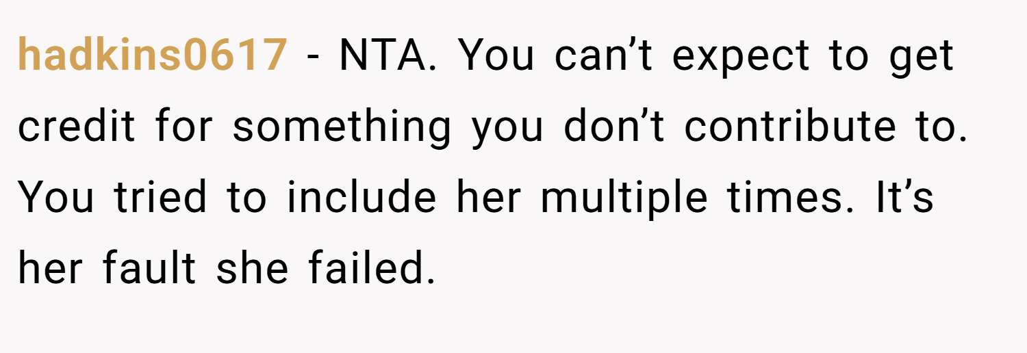 hadkins0617 − NTA. You can’t expect to get credit for something you don’t contribute to. You tried to include her multiple times. It’s her fault she failed.
