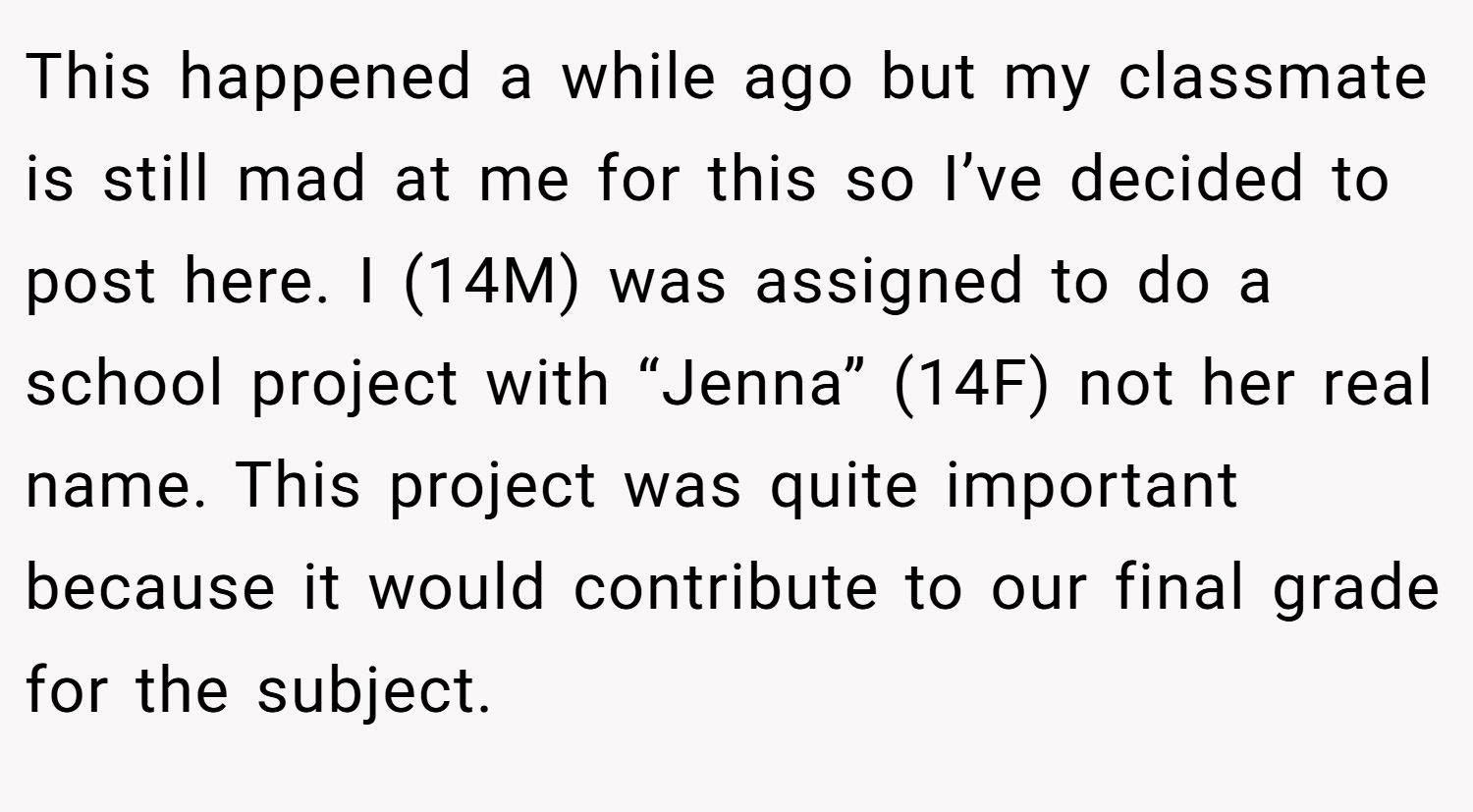This happened a while ago but my classmate is still mad at me for this so I’ve decided to post here. I (14M) was assigned to do a school project with “Jenna” (14F) not her real name. This project was quite important because it would contribute to our final grade for the subject.