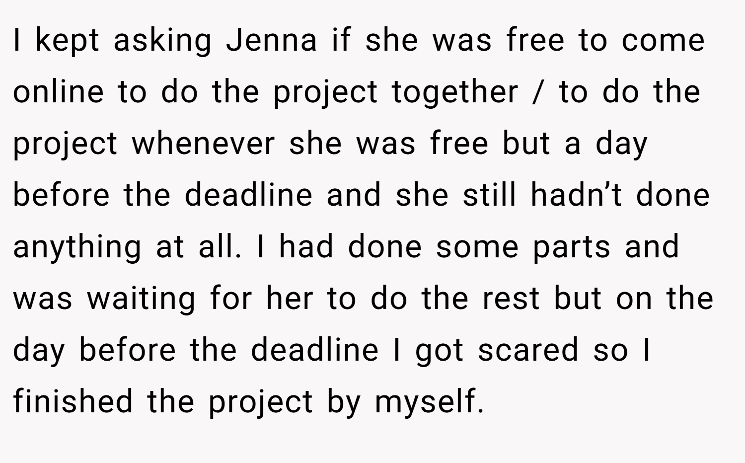 I kept asking Jenna if she was free to come online to do the project together / to do the project whenever she was free but a day before the deadline and she still hadn’t done anything at all. I had done some parts and was waiting for her to do the rest but on the day before the deadline I got scared so I finished the project by myself.
