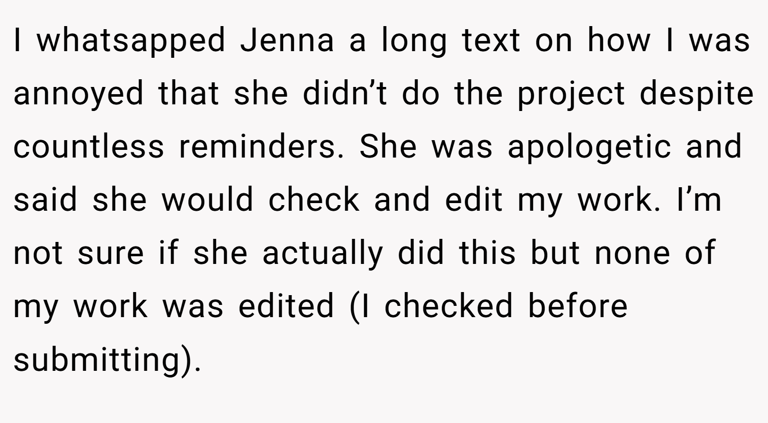 I whatsapped Jenna a long text on how I was annoyed that she didn’t do the project despite countless reminders. She was apologetic and said she would check and edit my work. I’m not sure if she actually did this but none of my work was edited (I checked before submitting).
